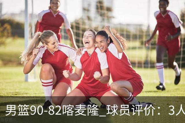 男篮90-82喀麦隆 球员评价：3人满分，5人及格，4人低迷